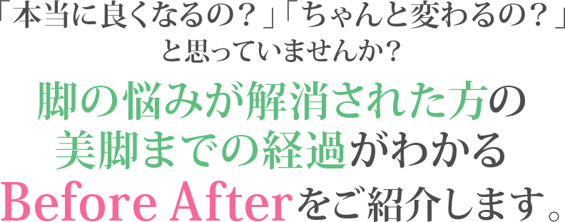 「本当に良くなるの?」「ちゃんと変わるの?」と思っていませんか?脚の悩みが解消された方の美脚までの経過がわかるBefore Afterをご紹介します。