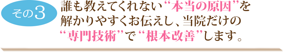 誰も教えてくれない“本当の原因”を解かりやすくお伝えし、当院だけの“専門技術”で“根本改善”します。